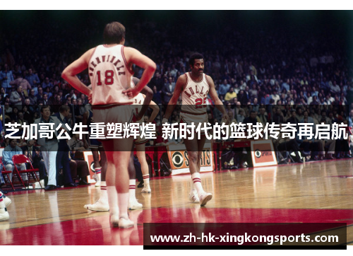 芝加哥公牛重塑辉煌 新时代的篮球传奇再启航 芝加哥公牛重塑辉煌 新时代的篮球传奇再启航