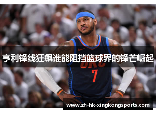 亨利锋线狂飙谁能阻挡篮球界的锋芒崛起 亨利锋线狂飙谁能阻挡篮球界的锋芒崛起