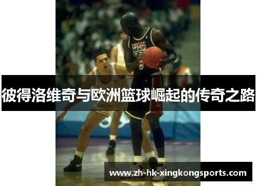 彼得洛维奇与欧洲篮球崛起的传奇之路