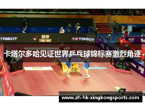 卡塔尔多哈见证世界乒乓球锦标赛激烈角逐 卡塔尔多哈见证世界乒乓球锦标赛激烈角逐