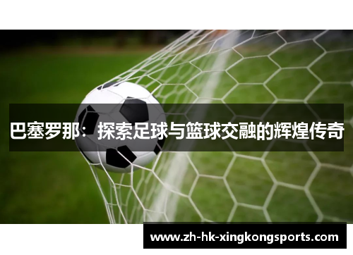 巴塞罗那:探索足球与篮球交融的辉煌传奇 巴塞罗那:探索足球与篮球交融的辉煌传奇