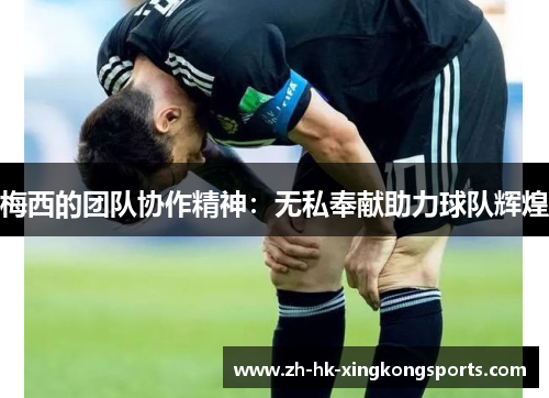 梅西的团队协作精神:无私奉献助力球队辉煌 梅西的团队协作精神:无私奉献助力球队辉煌